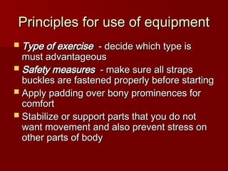 Principles for use of equipment
Principles for use of equipment
 Type of exercise
Type of exercise - decide which type is
- decide which type is
must advantageous
must advantageous
 Safety measures
Safety measures - make sure all straps
- make sure all straps
buckles are fastened properly before starting
buckles are fastened properly before starting
 Apply padding over bony prominences for
Apply padding over bony prominences for
comfort
comfort
 Stabilize or support parts that you do not
Stabilize or support parts that you do not
want movement and also prevent stress on
want movement and also prevent stress on
other parts of body
other parts of body
 