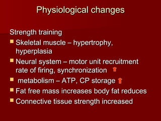 Physiological changes
Physiological changes
Strength training
Strength training
 Skeletal muscle – hypertrophy,
Skeletal muscle – hypertrophy,
hyperplasia
hyperplasia
 Neural system – motor unit recruitment
Neural system – motor unit recruitment
rate of firing, synchronization
rate of firing, synchronization
 metabolism – ATP, CP storage
metabolism – ATP, CP storage
 Fat free mass increases body fat reduces
Fat free mass increases body fat reduces
 Connective tissue strength increased
Connective tissue strength increased
 
