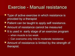 Exercise - Manual resistance
Exercise - Manual resistance
 Type of active exercise in which resistance is
Type of active exercise in which resistance is
provided by a therapist
provided by a therapist
 Patient can be taught to apply self resistance.
Patient can be taught to apply self resistance.
 Amount of resistance cannot be measured
Amount of resistance cannot be measured
 It is used in early stage of an exercise program
It is used in early stage of an exercise program
– when muscle is too weak
when muscle is too weak
– Can overcome only mild to moderate resistance
Can overcome only mild to moderate resistance
 Amount of resistance is limited by the strength of
Amount of resistance is limited by the strength of
therapist.
therapist.
 