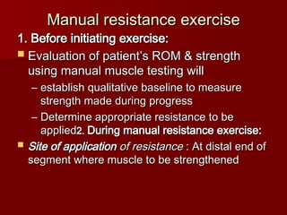 Manual resistance exercise
Manual resistance exercise
1. Before initiating exercise:
1. Before initiating exercise:
 Evaluation of patient’s ROM & strength
Evaluation of patient’s ROM & strength
using manual muscle testing will
using manual muscle testing will
– establish qualitative baseline to measure
establish qualitative baseline to measure
strength made during progress
strength made during progress
– Determine appropriate resistance to be
Determine appropriate resistance to be
applied
applied2.
2. During manual resistance exercise:
During manual resistance exercise:
 Site of application
Site of application of resistance
of resistance : At distal end of
: At distal end of
segment where muscle to be strengthened
segment where muscle to be strengthened
 