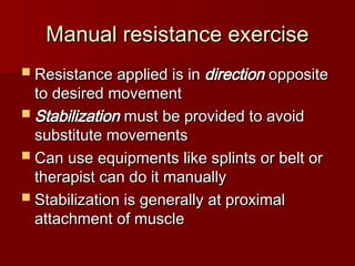 Manual resistance exercise
Manual resistance exercise
 Resistance applied is in
Resistance applied is in direction
direction opposite
opposite
to desired movement
to desired movement
 Stabilization
Stabilization must be provided to avoid
must be provided to avoid
substitute movements
substitute movements
 Can use equipments like splints or belt or
Can use equipments like splints or belt or
therapist can do it manually
therapist can do it manually
 Stabilization is generally at proximal
Stabilization is generally at proximal
attachment of muscle
attachment of muscle
 