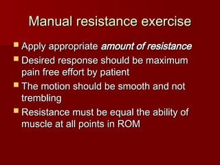 Manual resistance exercise
Manual resistance exercise
 Apply appropriate
Apply appropriate amount of resistance
amount of resistance
 Desired response should be maximum
Desired response should be maximum
pain free effort by patient
pain free effort by patient
 The motion should be smooth and not
The motion should be smooth and not
trembling
trembling
 Resistance must be equal the ability of
Resistance must be equal the ability of
muscle at all points in ROM
muscle at all points in ROM
 