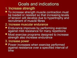 Goals and indications
Goals and indications
1.
1. Increase strength
Increase strength
 To increase strength muscle contraction must
To increase strength muscle contraction must
be loaded or resisted so that increasing levels
be loaded or resisted so that increasing levels
of tension will develop due to hypertrophy and
of tension will develop due to hypertrophy and
recruitment of muscle fibres
recruitment of muscle fibres
2. Increase muscular endurance
2. Increase muscular endurance
 Endurance improves by performing exercise
Endurance improves by performing exercise
against mild resistance for many repetitions
against mild resistance for many repetitions
 Most exercise programs designed to increase
Most exercise programs designed to increase
strength also increase endurance
strength also increase endurance
3. Increase power
3. Increase power
 Power increases when exercise performed
Power increases when exercise performed
against resistance over a specified interval of
against resistance over a specified interval of
time
time
 