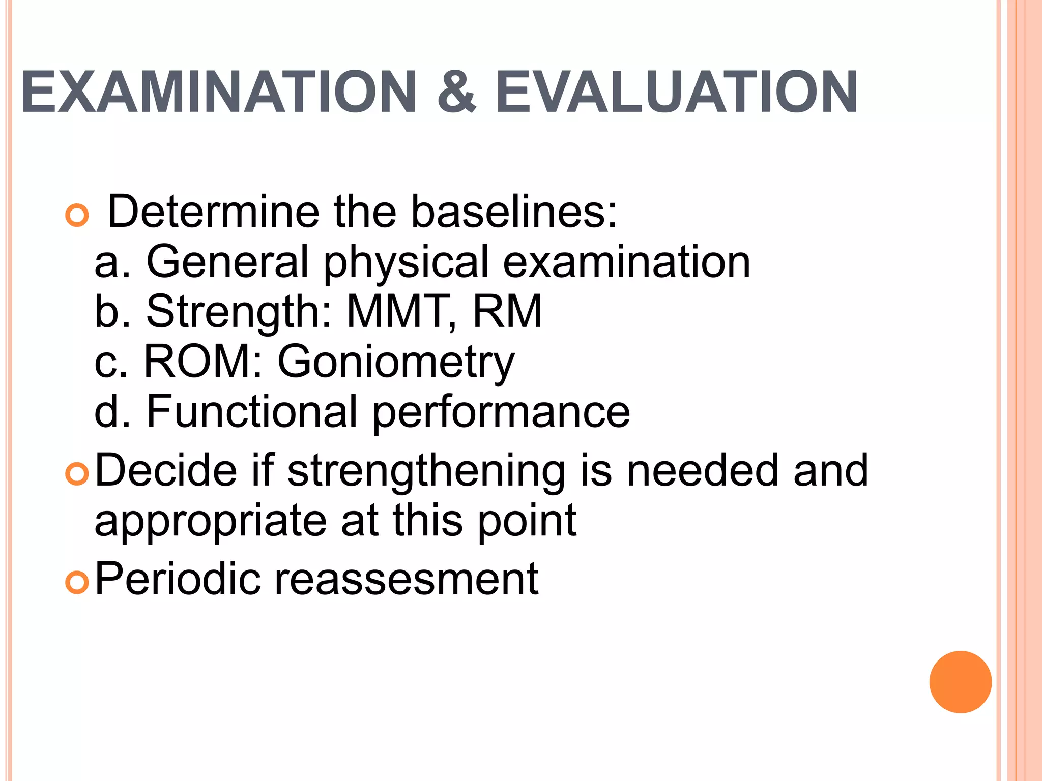 EXAMINATION & EVALUATION
 Determine the baselines:
a. General physical examination
b. Strength: MMT, RM
c. ROM: Goniometry
d. Functional performance
Decide if strengthening is needed and
appropriate at this point
Periodic reassesment
 