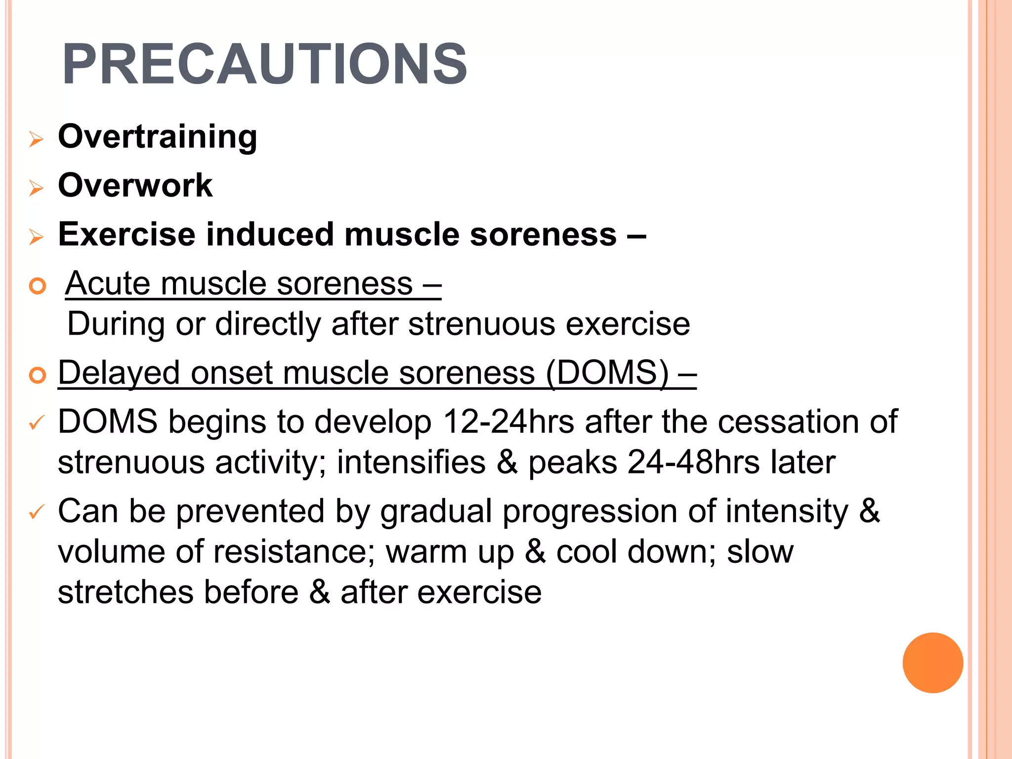 PRECAUTIONS
 Overtraining
 Overwork
 Exercise induced muscle soreness –
 Acute muscle soreness –
During or directly after strenuous exercise
 Delayed onset muscle soreness (DOMS) –
 DOMS begins to develop 12-24hrs after the cessation of
strenuous activity; intensifies & peaks 24-48hrs later
 Can be prevented by gradual progression of intensity &
volume of resistance; warm up & cool down; slow
stretches before & after exercise
 
