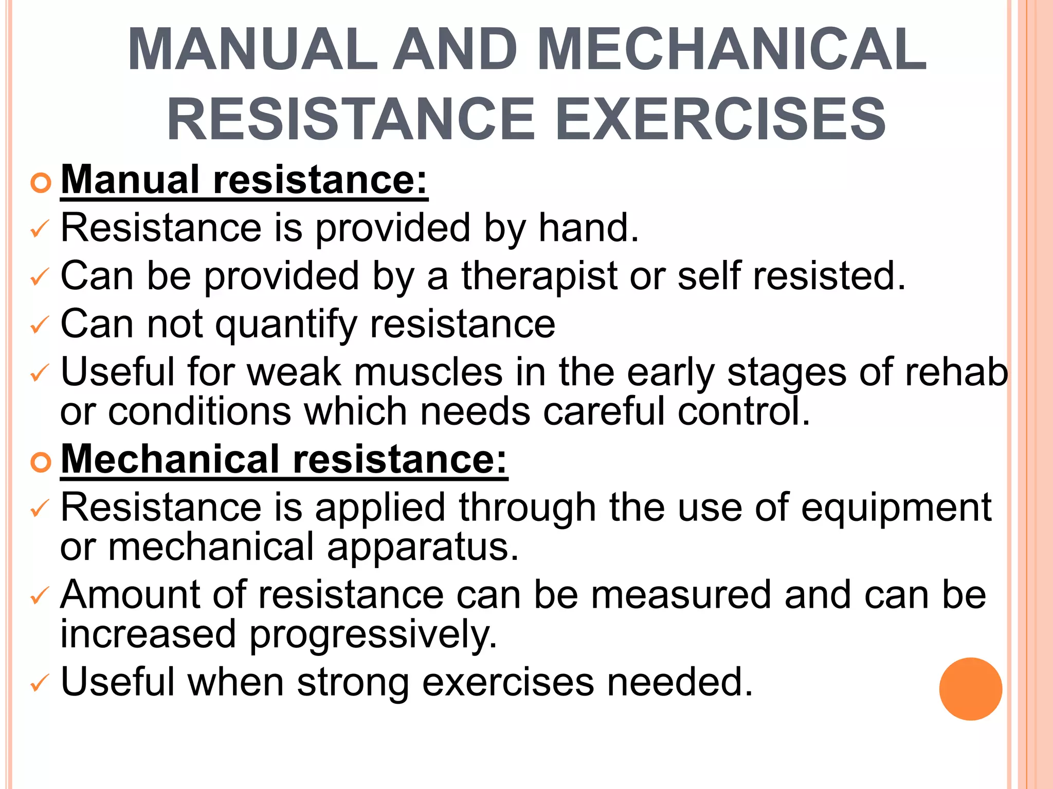 MANUAL AND MECHANICAL
RESISTANCE EXERCISES
 Manual resistance:
 Resistance is provided by hand.
 Can be provided by a therapist or self resisted.
 Can not quantify resistance
 Useful for weak muscles in the early stages of rehab
or conditions which needs careful control.
 Mechanical resistance:
 Resistance is applied through the use of equipment
or mechanical apparatus.
 Amount of resistance can be measured and can be
increased progressively.
 Useful when strong exercises needed.
 