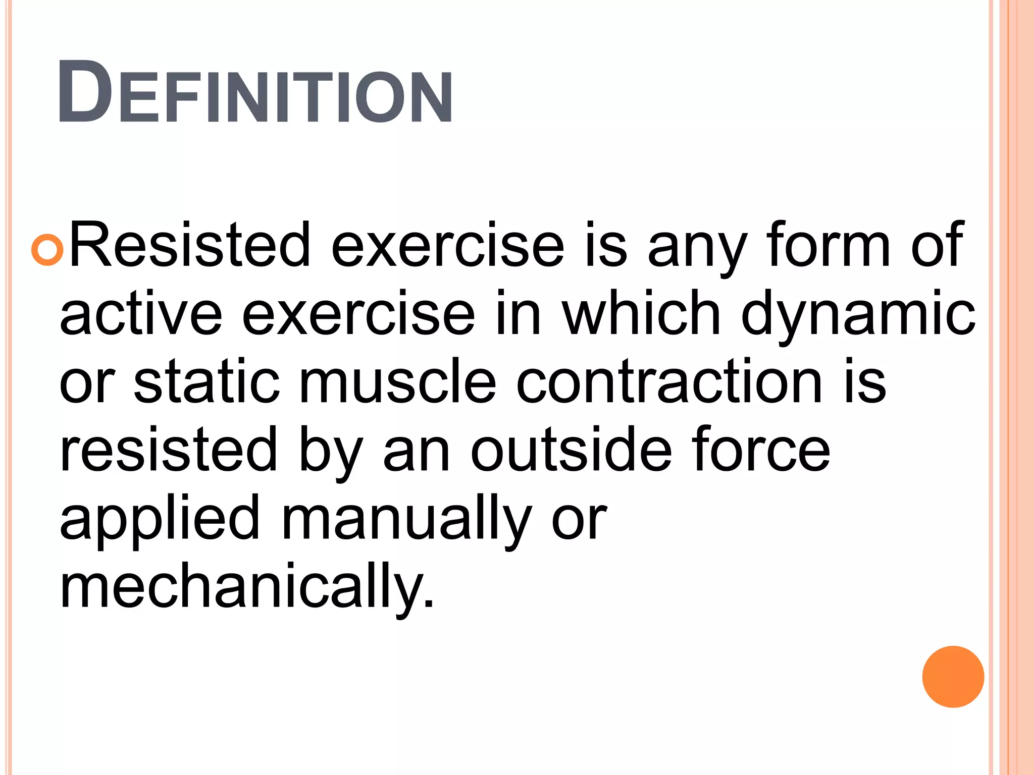 DEFINITION
Resisted exercise is any form of
active exercise in which dynamic
or static muscle contraction is
resisted by an outside force
applied manually or
mechanically.
 