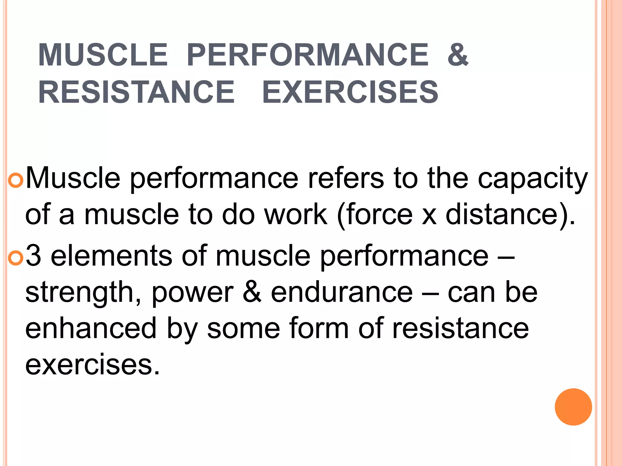 MUSCLE PERFORMANCE &
RESISTANCE EXERCISES
Muscle performance refers to the capacity
of a muscle to do work (force x distance).
3 elements of muscle performance –
strength, power & endurance – can be
enhanced by some form of resistance
exercises.
 
