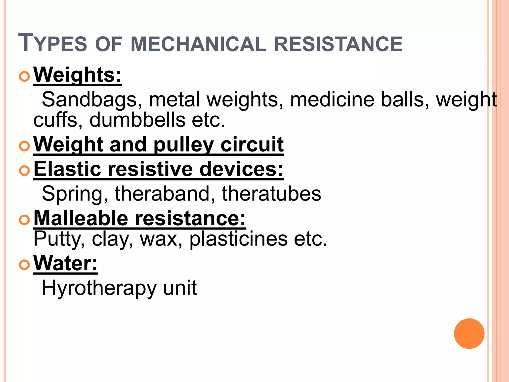 TYPES OF MECHANICAL RESISTANCE
Weights:
Sandbags, metal weights, medicine balls, weight
cuffs, dumbbells etc.
Weight and pulley circuit
Elastic resistive devices:
Spring, theraband, theratubes
Malleable resistance:
Putty, clay, wax, plasticines etc.
Water:
Hyrotherapy unit
 