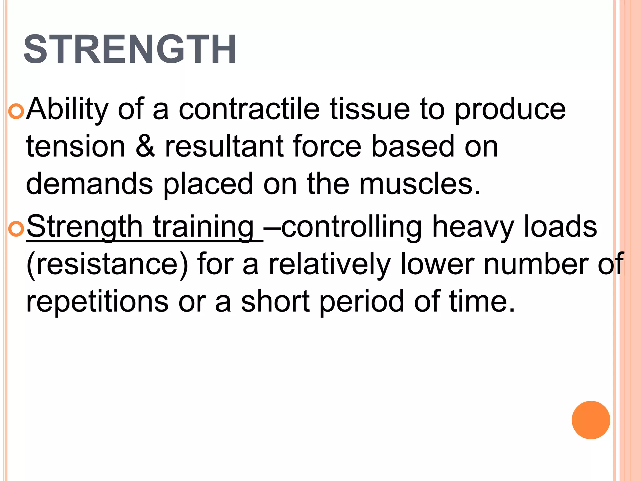 STRENGTH
Ability of a contractile tissue to produce
tension & resultant force based on
demands placed on the muscles.
Strength training –controlling heavy loads
(resistance) for a relatively lower number of
repetitions or a short period of time.
 