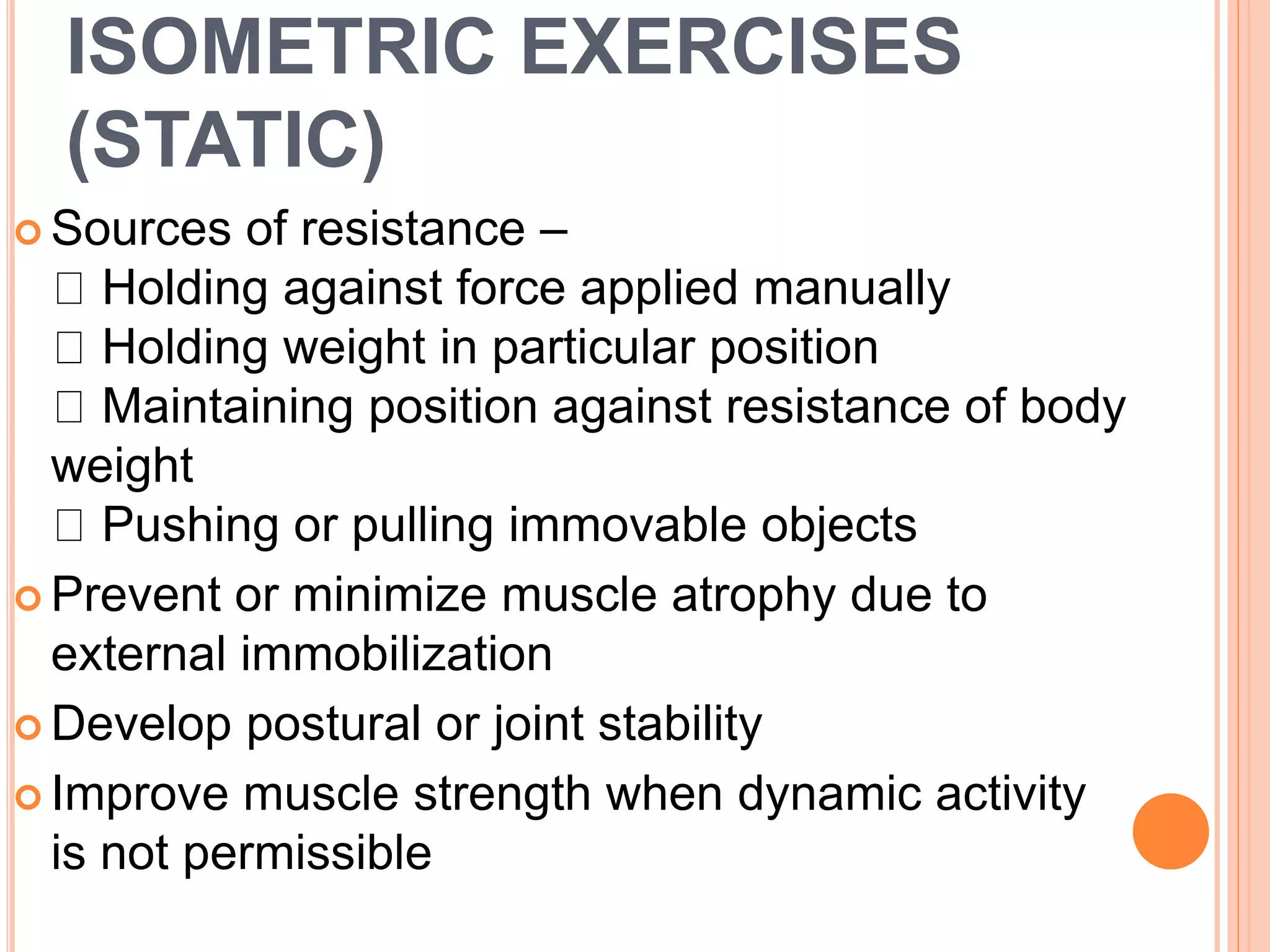 ISOMETRIC EXERCISES
(STATIC)
 Sources of resistance –
Holding against force applied manually
Holding weight in particular position
Maintaining position against resistance of body
weight
Pushing or pulling immovable objects
 Prevent or minimize muscle atrophy due to
external immobilization
 Develop postural or joint stability
 Improve muscle strength when dynamic activity
is not permissible
 