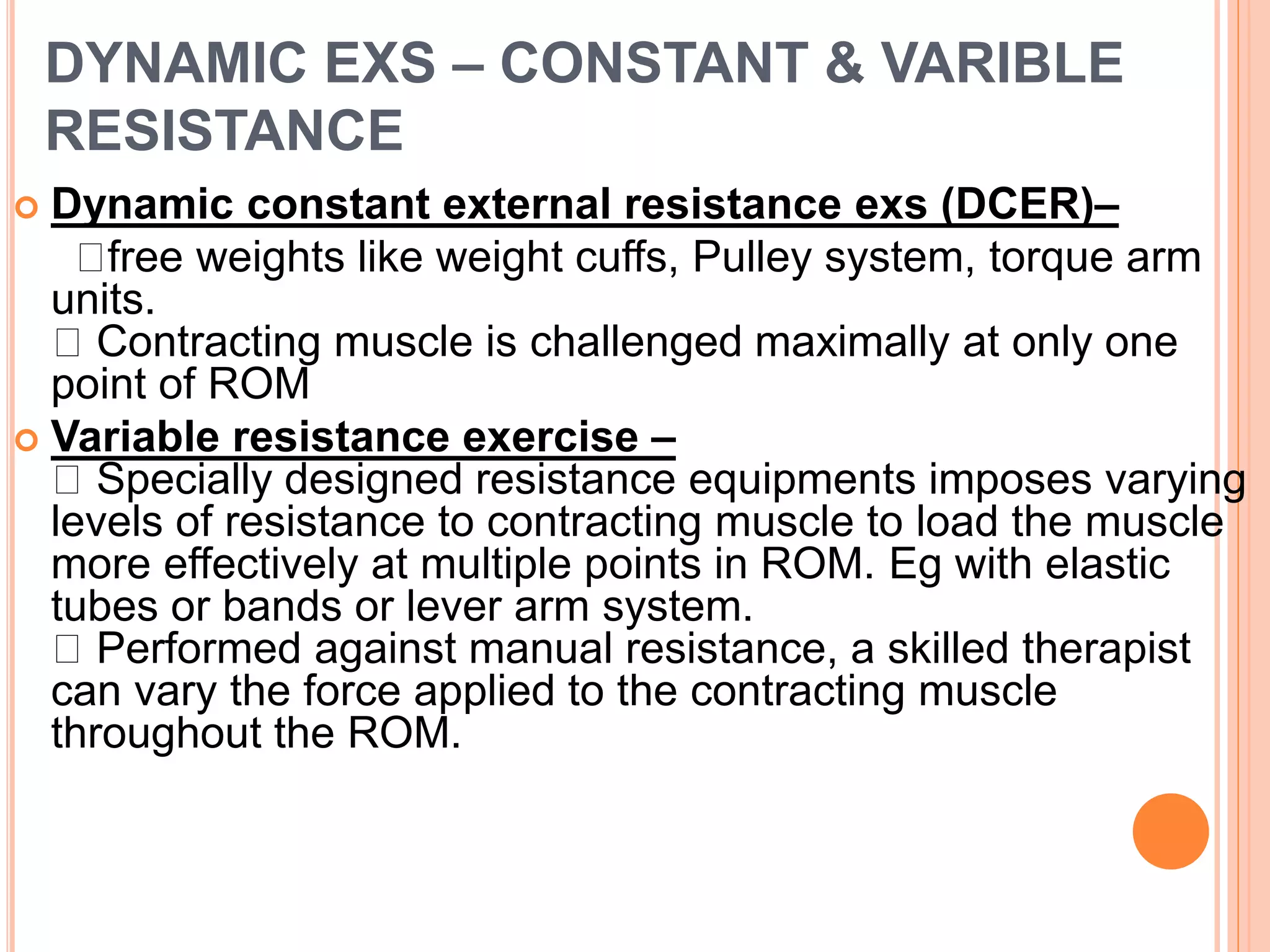 DYNAMIC EXS – CONSTANT & VARIBLE
RESISTANCE
 Dynamic constant external resistance exs (DCER)–
free weights like weight cuffs, Pulley system, torque arm
units.
Contracting muscle is challenged maximally at only one
point of ROM
 Variable resistance exercise –
Specially designed resistance equipments imposes varying
levels of resistance to contracting muscle to load the muscle
more effectively at multiple points in ROM. Eg with elastic
tubes or bands or lever arm system.
Performed against manual resistance, a skilled therapist
can vary the force applied to the contracting muscle
throughout the ROM.
 