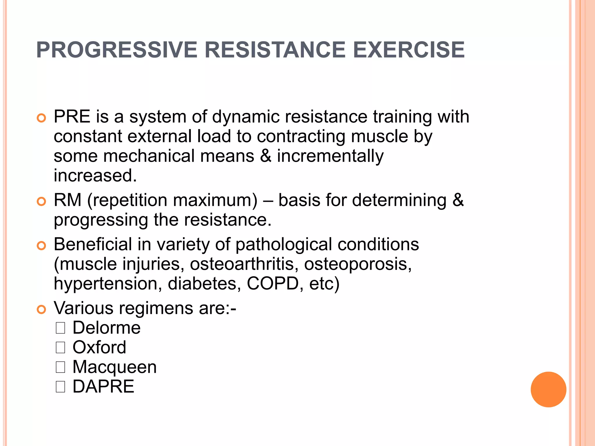 PROGRESSIVE RESISTANCE EXERCISE
 PRE is a system of dynamic resistance training with
constant external load to contracting muscle by
some mechanical means & incrementally
increased.
 RM (repetition maximum) – basis for determining &
progressing the resistance.
 Beneficial in variety of pathological conditions
(muscle injuries, osteoarthritis, osteoporosis,
hypertension, diabetes, COPD, etc)
 Various regimens are:-
Delorme
Oxford
Macqueen
DAPRE
 