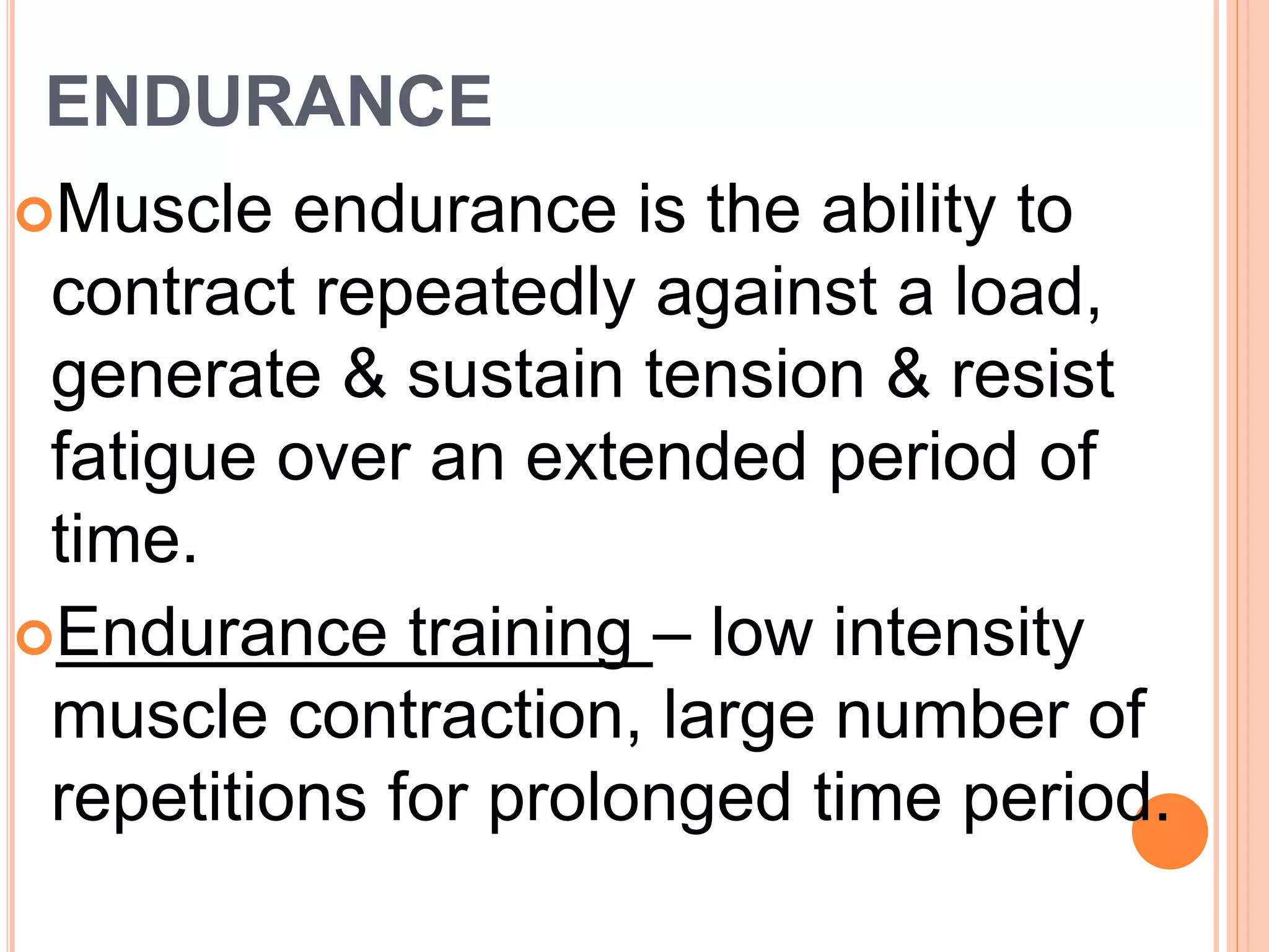 ENDURANCE
Muscle endurance is the ability to
contract repeatedly against a load,
generate & sustain tension & resist
fatigue over an extended period of
time.
Endurance training – low intensity
muscle contraction, large number of
repetitions for prolonged time period.
 