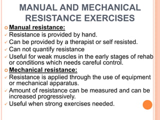MANUAL AND MECHANICAL
RESISTANCE EXERCISES
 Manual resistance:
 Resistance is provided by hand.
 Can be provided by a therapist or self resisted.
 Can not quantify resistance
 Useful for weak muscles in the early stages of rehab
or conditions which needs careful control.
 Mechanical resistance:
 Resistance is applied through the use of equipment
or mechanical apparatus.
 Amount of resistance can be measured and can be
increased progressively.
 Useful when strong exercises needed.
 