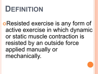DEFINITION
Resisted exercise is any form of
active exercise in which dynamic
or static muscle contraction is
resisted by an outside force
applied manually or
mechanically.
 