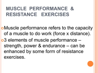 MUSCLE PERFORMANCE &
RESISTANCE EXERCISES
Muscle performance refers to the capacity
of a muscle to do work (force x distance).
3 elements of muscle performance –
strength, power & endurance – can be
enhanced by some form of resistance
exercises.
 