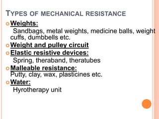 TYPES OF MECHANICAL RESISTANCE
Weights:
Sandbags, metal weights, medicine balls, weight
cuffs, dumbbells etc.
Weight and pulley circuit
Elastic resistive devices:
Spring, theraband, theratubes
Malleable resistance:
Putty, clay, wax, plasticines etc.
Water:
Hyrotherapy unit
 