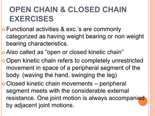 OPEN CHAIN & CLOSED CHAIN
EXERCISES
 Functional activities & exc.’s are commonly
categorized as having weight bearing or non weight
bearing characteristics.
 Also called as “open or closed kinetic chain”
 Open kinetic chain refers to completely unrestricted
movement in space of a peripheral segment of the
body. (waving the hand, swinging the leg)
 Closed kinetic chain movements – peripheral
segment meets with the considerable external
resistance. One joint motion is always accompanied
by adjacent joint motions.
 