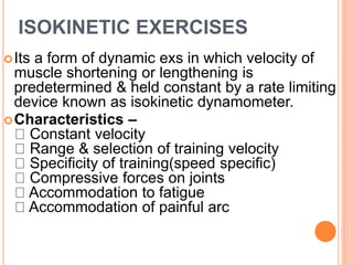 ISOKINETIC EXERCISES
Its a form of dynamic exs in which velocity of
muscle shortening or lengthening is
predetermined & held constant by a rate limiting
device known as isokinetic dynamometer.
Characteristics –
Constant velocity
Range & selection of training velocity
Specificity of training(speed specific)
Compressive forces on joints
Accommodation to fatigue
Accommodation of painful arc
 