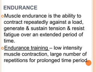 ENDURANCE
Muscle endurance is the ability to
contract repeatedly against a load,
generate & sustain tension & resist
fatigue over an extended period of
time.
Endurance training – low intensity
muscle contraction, large number of
repetitions for prolonged time period.
 