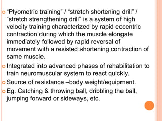  “Plyometric training” / “stretch shortening drill” /
“stretch strengthening drill” is a system of high
velocity training characterized by rapid eccentric
contraction during which the muscle elongate
immediately followed by rapid reversal of
movement with a resisted shortening contraction of
same muscle.
 Integrated into advanced phases of rehabilitation to
train neuromuscular system to react quickly.
 Source of resistance –body weight/equipment.
 Eg. Catching & throwing ball, dribbling the ball,
jumping forward or sideways, etc.
 