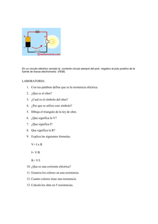 En un circuito eléctrico cerrado la. corriente circula siempre del polo. negativo al polo positivo de la.
fuente de fuerza electromotriz. (FEM),


LABORATORIO.
    1. Con tus palabras define que es la resistencia eléctrica.
    2. ¿Que es el ohm?
    3. ¿Cual es el símbolo del ohm?
    4. ¿Por que se utilizo este símbolo?
    5. Dibuja el triangulo de la ley de ohm.
    6. ¿Que significa la V?
    7. ¿Que significa I?
    8. Que significa la R?
    9. Explica las siguientes formulas.

        V= I x R

        I= V/R

        R= V/I
    10. ¿Que es una corriente eléctrica?
    11. Enuncia los colores en una resistencia.
    12. Cuanto colores tiene una resistencia.
    13. Calcula los ohm en 5 resistencias.
 