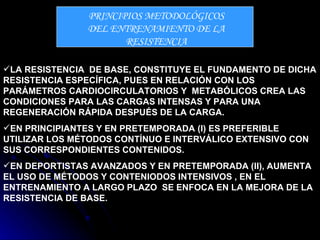 PRINCIPIOS METODOLÓGICOS DEL ENTRENAMIENTO DE LA RESISTENCIA LA RESISTENCIA  DE BASE, CONSTITUYE EL FUNDAMENTO DE DICHA RESISTENCIA ESPECÍFICA, PUES EN RELACIÓN CON LOS PARÁMETROS CARDIOCIRCULATORIOS Y  METABÓLICOS CREA LAS CONDICIONES PARA LAS CARGAS INTENSAS Y PARA UNA REGENERACIÓN RÁPIDA DESPUÉS DE LA CARGA. EN PRINCIPIANTES Y EN PRETEMPORADA (I) ES PREFERIBLE UTILIZAR LOS MÉTODOS CONTÍNUO E INTERVÁLICO EXTENSIVO CON SUS CORRESPONDIENTES CONTENIDOS. EN DEPORTISTAS AVANZADOS Y EN PRETEMPORADA (II), AUMENTA  EL USO DE MÉTODOS Y CONTENIODOS INTENSIVOS , EN EL ENTRENAMIENTO A LARGO PLAZO  SE ENFOCA EN LA MEJORA DE LA RESISTENCIA DE BASE. 