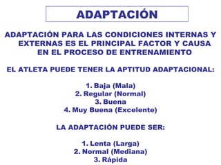 ADAPTACIÓN
ADAPTACIÓN PARA LAS CONDICIONES INTERNAS Y
EXTERNAS ES EL PRINCIPAL FACTOR Y CAUSA
EN EL PROCESO DE ENTRENAMIENTO
EL ATLETA PUEDE TENER LA APTITUD ADAPTACIONAL:
1. Baja (Mala)
2. Regular (Normal)
3. Buena
4. Muy Buena (Excelente)
LA ADAPTACIÓN PUEDE SER:
1. Lenta (Larga)
2. Normal (Mediana)
3. Rápida
 