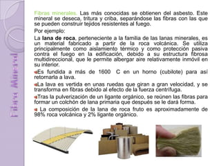 Fibras minerales. Las más conocidas se obtienen del asbesto. Este
mineral se deseca, tritura y criba, separándose las fibras con las que
se pueden construir tejidos resistentes al fuego.
Por ejemplo:
La lana de roca, perteneciente a la familia de las lanas minerales, es
un material fabricado a partir de la roca volcánica. Se utiliza
principalmente como aislamiento térmico y como protección pasiva
contra el fuego en la edificación, debido a su estructura fibrosa
multidireccional, que le permite albergar aire relativamente inmóvil en
su interior.
Es fundida a más de 1600 C en un horno (cubilote) para así
retornarla a lava.
La lava es vertida en unas ruedas que giran a gran velocidad, y se
transforma en fibras debido al efecto de la fuerza centrífuga.
Tras la pulverización de un ligante orgánico, se reúnen las fibras para
formar un colchón de lana primaria que después se le dará forma.
La composición de la lana de roca fruto es aproximadamente de
98% roca volcánica y 2% ligante orgánico.
 