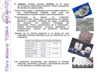 El asbesto, también llamado amianto, es un grupo
de minerales metamórficos fibrosos. Están compuestos
de silicatos de cadena doble.
Tienen fibras largas y resistentes que se pueden separar y
son suficientemente flexibles como para ser
entrelazadas y también resisten altas temperaturas.
Principalmente se utilizan en materiales
de construcción (tejas para recubrimiento de tejados,
baldosas y azulejos, productos de papel y productos
de cemento con asbesto), embrague de
automóviles, frenos, componentes de la transmisión,
textiles termo-resistentes, envases, paquetería y
revestimientos, equipos de protección individual,
pinturas, etc.
Asbesto es el nombre asignado a un grupo de seis
materiales fibrosos diferentes que se encuentran en la
naturaleza:
Las excelentes propiedades que presenta el amianto
(aislantes, mecánicas, químicas, y de resistencia al calor
y a las llamas) y su relativo bajo costo.
 