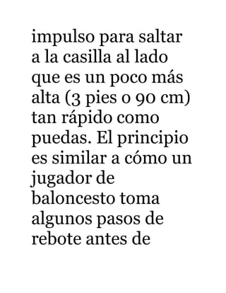 impulso para saltar 
a la casilla al lado 
que es un poco más 
alta (3 pies o 90 cm) 
tan rápido como 
puedas. El principio 
es similar a cómo un 
jugador de 
baloncesto toma 
algunos pasos de 
rebote antes de 
 