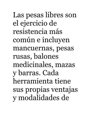 Las pesas libres son 
el ejercicio de 
resistencia más 
común e incluyen 
mancuernas, pesas 
rusas, balones 
medicinales, mazas 
y barras. Cada 
herramienta tiene 
sus propias ventajas 
y modalidades de 
 