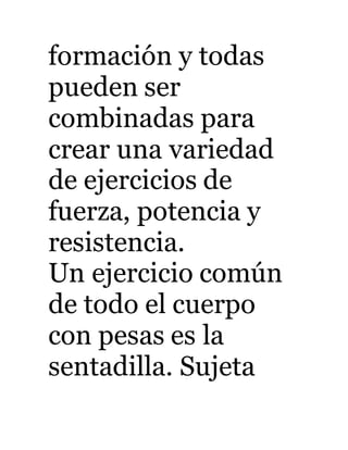 formación y todas 
pueden ser 
combinadas para 
crear una variedad 
de ejercicios de 
fuerza, potencia y 
resistencia. 
Un ejercicio común 
de todo el cuerpo 
con pesas es la 
sentadilla. Sujeta 
 