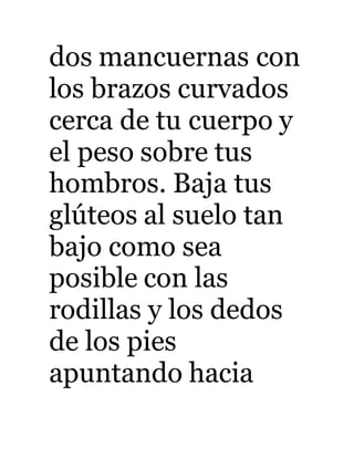 dos mancuernas con 
los brazos curvados 
cerca de tu cuerpo y 
el peso sobre tus 
hombros. Baja tus 
glúteos al suelo tan 
bajo como sea 
posible con las 
rodillas y los dedos 
de los pies 
apuntando hacia 
 