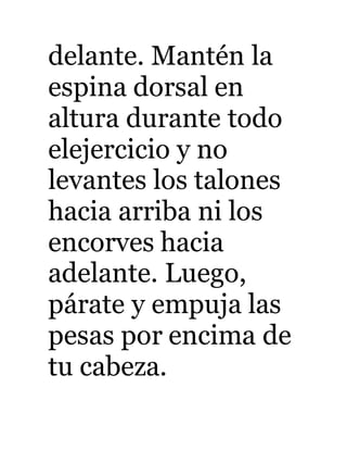 delante. Mantén la 
espina dorsal en 
altura durante todo 
elejercicio y no 
levantes los talones 
hacia arriba ni los 
encorves hacia 
adelante. Luego, 
párate y empuja las 
pesas por encima de 
tu cabeza. 
 