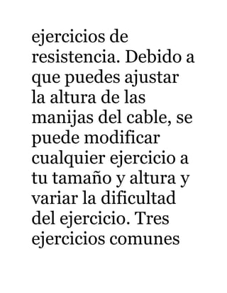 ejercicios de 
resistencia. Debido a 
que puedes ajustar 
la altura de las 
manijas del cable, se 
puede modificar 
cualquier ejercicio a 
tu tamaño y altura y 
variar la dificultad 
del ejercicio. Tres 
ejercicios comunes 
 
