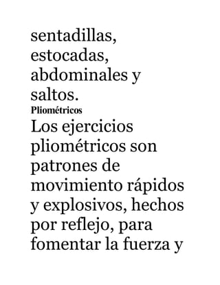 sentadillas, 
estocadas, 
abdominales y 
saltos. 
Pliométricos 
Los ejercicios 
pliométricos son 
patrones de 
movimiento rápidos 
y explosivos, hechos 
por reflejo, para 
fomentar la fuerza y 
 