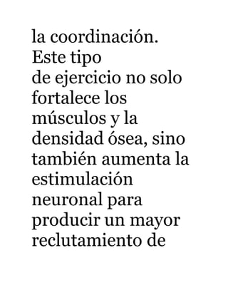 la coordinación. 
Este tipo 
de ejercicio no solo 
fortalece los 
músculos y la 
densidad ósea, sino 
también aumenta la 
estimulación 
neuronal para 
producir un mayor 
reclutamiento de 
 