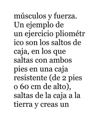 músculos y fuerza. 
Un ejemplo de 
un ejercicio pliométr 
ico son los saltos de 
caja, en los que 
saltas con ambos 
pies en una caja 
resistente (de 2 pies 
o 60 cm de alto), 
saltas de la caja a la 
tierra y creas un 
 