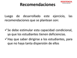 Recomendaciones 
RESISTENCIA 
CAPACIDAD CONDICIONAL 
Luego de desarrollado este ejercicio, las 
recomendaciones que se plantean son: 
Se debe estimular esta capacidad condicional, 
ya que los estudiantes tienen deficiencias. 
Hay que saber dirigirse a los estudiantes, para 
que no haya tanta dispersión de ellos 
