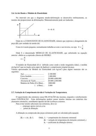 11
2.6. Lei de Hooke e Módulo de Elasticidade
No intervalo em que o diagrama tensão-deformação se desenvolve retilineamente, as
tensões são proporcionais às deformações. Matematicamente pode ser traduzida:
σ
ε = α. σ
ε
Onde α é o COEFICIENTE DE ELASTICIDADE, número que expressa o alongamento da
peça (∆L) por unidade de tensão (σ).
Como α é muito pequeno, normalmente trabalha-se com o seu inverso, ou seja: E =
1
α
Onde E é denominado MÓDULO DE ELASTICIDADE, que substituído na equação
anterior obtêm-se a expressão clássica de HOOKE:
ε
σ
=
E
O módulo de Elasticidade (E) é definido como sendo a tesão imaginária (ideal, e medida
em kg/cm2
) que na tração seria capaz de duplicar o comprimento original da peça.
Valores aproximados de Módulo de Elasticidade (em kg/cm2
) para alguns materiais são os
seguintes:
Aço ....................................... 2.100.000
Ferro fundido.......................... 1.000.000
Concreto ................................ 20.000 à 400.000
Alvenaria de Tijolo.................. 20.000 à 200.000
Madeira de Pinho (II à fibra).... 1000.000
(⊥ à fibra).... 3.000
2.7. Variação de Comprimento devido à Variações de Temperatura.
O aquecimento das estruturas causa DILATAÇÃO das mesmas, enquanto o arrefecimento
causa CONTRAÇÃO . Estas deformações podem causar tensões internas nos materiais dos
elementos estruturais, semelhantes àquelas devido à esforços externos.
Para evitar tensões adicionais nas estruturas, deve-se:
- empregar apoios móveis e/ou
- juntas de dilatação.
A dilatação ou compressão das peças estruturais pode ser calculada pela equação:
∆L = ± αt . ∆t. L Onde, L = comprimento do elemento estrutural
∆t = variação de temperatura do elemento estrutural, e
αt = coeficiente de dilatação térmica
 