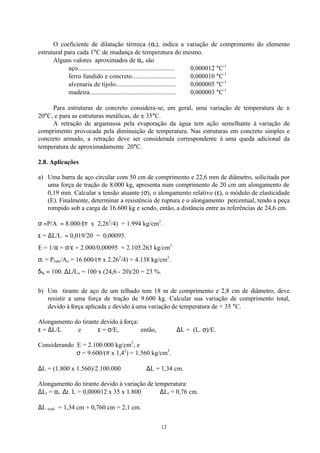 12
O coeficiente de dilatação térmica (αt), indica a variação de comprimento do elemento
estrutural para cada 1°C de mudança de temperatura do mesmo.
Alguns valores aproximados de αt, são
aço.......................................................... 0,000012 °C-1
ferro fundido e concreto........................... 0,000010 °C-1
alvenaria de tijolo..................................... 0,000005 °C-1
madeira.................................................... 0,000003 °C-1
Para estruturas de concreto considera-se, em geral, uma variação de temperatura de ±
20°C, e para as estruturas metálicas, de ± 35°C.
A retração de argamassa pela evaporação da água tem ação semelhante à variação de
comprimento provocada pela diminuição de temperatura. Nas estruturas em concreto simples e
concreto armado, a retração deve ser considerada correspondente à uma queda adicional da
temperatura de aproximadamente 20°C.
2.8. Aplicações
a) Uma barra de aço circular com 50 cm de comprimento e 22,6 mm de diâmetro, solicitada por
uma força de tração de 8.000 kg, apresenta num comprimento de 20 cm um alongamento de
0,19 mm. Calcular a tensão atuante (σ), o alongamento relativo (ε), o módulo de elasticidade
(E). Finalmente, determinar a resistência de ruptura e o alongamento percentual, tendo a peça
rompido sob a carga de 16.600 kg e sendo, então, a distância entre as referências de 24,6 cm.
σ =P/A = 8.000/(π x 2,262
/4) = 1.994 kg/cm2
.
ε = ∆L/L = 0,019/20 = 0,00095.
E = 1/α = σ/ε = 2.000/0,00095 = 2.105.263 kg/cm2
σr = Pmáx/Ao = 16.600/(π x 2.262
/4) = 4.138 kg/cm2
.
δ% = 100. ∆L/Lo = 100 x (24,6 - 20)/20 = 23 %.
b) Um tirante de aço de um telhado tem 18 m de comprimento e 2,8 cm de diâmetro, deve
resistir a uma força de tração de 9.600 kg. Calcular sua variação de comprimento total,
devido à força aplicada e devido à uma variação de temperatura de + 35 °C.
Alongamento do tirante devido à força:
ε = ∆L/L e ε = σ/E, então, ∆L = (L. σ)/E.
Considerando E = 2.100.000 kg/cm2
, e
σ = 9.600/(π x 1,42
) = 1.560 kg/cm2
.
∆L = (1.800 x 1.560)/2.100.000 ⇒ ∆L = 1,34 cm.
Alongamento do tirante devido à variação de temperatura:
∆Lt = αt. ∆t. L = 0,000012 x 35 x 1.800 ⇒ ∆Lt = 0,76 cm.
∆L total = 1,34 cm + 0,760 cm = 2,1 cm.
 
