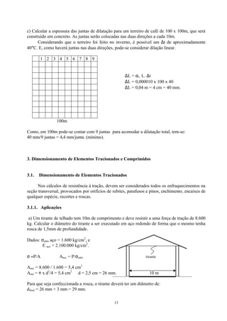 13
c) Calcular a espessura das juntas de dilatação para um terreiro de café de 100 x 100m, que será
construído em concreto. As juntas serão colocadas nas duas direções a cada 10m.
Considerando que o terreiro foi feito no inverno, é possível um ∆t de aproximadamente
40°C. E, como haverá juntas nas duas direções, pode-se considerar dilação linear.
1 2 3 4 5 6 7 8 9
∆L = αt. L. ∆t
∆L = 0,000010 x 100 x 40
∆L = 0,04 m = 4 cm = 40 mm.
100m
Como, em 100m pode-se contar com 9 juntas para acomodar a dilatação total, tem-se:
40 mm/9 juntas = 4,4 mm/junta. (mínimo).
3. Dimensionamento de Elementos Tracionados e Comprimidos
3.1. Dimensionamento de Elementos Tracionados
Nos cálculos de resistência à tração, devem ser considerados todos os enfraquecimentos na
seção transversal, provocados por orifícios de rebites, parafusos e pinos, enchimento, encaixes de
qualquer espécie, recortes e roscas.
3.1.1. Aplicações
a) Um tirante de telhado tem 10m de comprimento e deve resistir a uma força de tração de 8.600
kg. Calcular o diâmetro do tirante a ser executado em aço redondo de forma que o mesmo tenha
rosca de 1,5mm de profundidade.
Dados: σadm aço = 1.600 kg/cm2
; e
E aço = 2.100.000 kg/cm2
.
σ =P/A ∴ Anec = P/σadm tirante
Anec = 8.600 / 1.600 = 5,4 cm2
Anec = π x d2
/4 = 5,4 cm2
∴ d = 2,5 cm = 26 mm. 10 m
Para que seja confeccionada a rosca, o tirante deverá ter um diâmetro de:
dfinal = 26 mm + 3 mm = 29 mm.
 