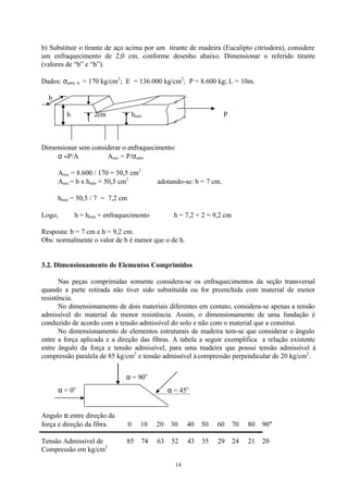 14
b) Substituir o tirante de aço acima por um tirante de madeira (Eucalipto citriodora), considere
um enfraquecimento de 2,0 cm, conforme desenho abaixo. Dimensionar o referido tirante
(valores de “b” e “h”).
Dados: σadm. tr. = 170 kg/cm2
; E = 136.000 kg/cm2
; P = 8.600 kg; L = 10m.
b
h 2cm hmin P
Dimensionar sem considerar o enfraquecimento:
σ =P/A ∴ Anec = P/σadm
Anec = 8.600 / 170 = 50,5 cm2
Anec = b x hmin = 50,5 cm2
∴ adotando-se: b = 7 cm.
hmin = 50,5 / 7 = 7,2 cm
Logo, h = hmin + enfraquecimento ⇒ h = 7,2 + 2 = 9,2 cm
Resposta: b = 7 cm e h = 9,2 cm.
Obs: normalmente o valor de b é menor que o de h.
3.2. Dimensionamento de Elementos Comprimidos
Nas peças comprimidas somente considera-se os enfraquecimentos da seção transversal
quando a parte retirada não tiver sido substituída ou for preenchida com material de menor
resistência.
No dimensionamento de dois materiais diferentes em contato, considera-se apenas a tensão
admissível do material de menor resistência. Assim, o dimensionamento de uma fundação é
conduzido de acordo com a tensão admissível do solo e não com o material que a constitui.
No dimensionamento de elementos estruturais de madeira tem-se que considerar o ângulo
entre a força aplicada e a direção das fibras. A tabela a seguir exemplifica a relação existente
entre ângulo da força e tensão admissível, para uma madeira que possui tensão admissível à
compressão paralela de 85 kg/cm2
e tensão admissível à compressão perpendicular de 20 kg/cm2
.
α = 90o
α = 0o
α = 45o
Angulo α entre direção da
força e direção da fibra. 0 10 20 30 40 50 60 70 80 90°
         
Tensão Admissível de 85 74 63 52 43 35 29 24 21 20
Compressão em kg/cm2
 