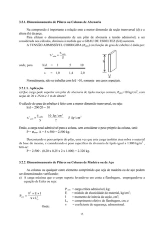 15
3.2.1. Dimensionamento de Pilares ou Colunas de Alvenaria
Na compressão é importante a relação ente a menor dimensão da seção transversal (d) e a
altura (h) da peça.
Para efetuar o dimensionamento de um pilar de alvenaria a tensão admissível, a ser
considerada nos cálculos, diminuiu à medida que o GRAU DE ESBELTEZ (h/d) aumenta.
A TENSÃO ADMISSÍVEL CORRIGIDA (σadm) em função do grau de esbeltez é dada por:
S
adm
adm
σ
σ ='
h
onde, para h/d = 1 5 10
  
s = 1,0 1,4 2,0
d
Normalmente, não se trabalha com h/d >10, somente em casos especiais.
3.2.1.1. Aplicação
a) Que carga pode suportar um pilar de alvenaria de tijolo maciço comum, σadm=10 kg/cm2
, com
seção de 20 x 25cm e 2 m de altura?
O cálculo do grau de esbeltez é feito com a menor dimensão transversal, ou seja:
h/d = 200/20 = 10
2
2
/5
2
/10
' cmkg
cmkg
S
adm
adm ⇒⇒=
σ
σ
Então, a carga total admissível para a coluna, sem considerar o peso próprio da coluna, será:
P = σadm. A = 5 x 500 = 2.500 kg.
Descontando o peso próprio do pilar, uma vez que esta carga também atua sobra o material
da base do mesmo, e considerando o peso específico da alvenaria de tijolo igual a 1.800 kg/m3
,
tem-se:
P = 2.500 - (0,20 x 0,25 x 2 x 1.800) = 2.320 kg.
3.2.2. Dimensionamento de Pilares ou Colunas de Madeira ou de Aço
As colunas ou qualquer outro elemento comprimido que seja de madeira ou de aço podem
ser dimensionados verificando:
a) A carga máxima que o corpo suporta levando-se em conta a flambagem, empregando-se a
equação de Euler ou seja:
P
E I
Lcrit
e
=
× ×
×
π
ν
2
2
Onde:
P crít = carga crítica admissível, kg;
E = módulo de elasticidade do material, kg/cm2
;
Ι = momento de inércia da seção, cm4
;
Le = comprimento efetivo de flambagem, cm; e
v = coeficiente de segurança, admensional.
 