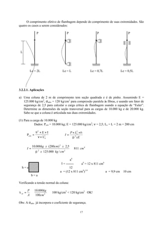 17
O comprimento efetivo de flambagem depende do comprimento de suas extremidades. São
quatro os casos a serem considerados:
P P P P
L
Le = 2L Le = L Le = 0,7L Le = 0,5L
3.2.2.1. Aplicações
a) Uma coluna de 2 m de comprimento tem seção quadrada e é de pinho. Assumindo E =
125.000 kg/cm2
, σadm = 120 kg/cm2
para compressão paralela às fibras, e usando um fator de
segurança de 2,5 para calcular a carga crítica de flambagem usando a equação de “Euler”.
Determine as dimensões da seção transversal para as cargas de 10.000 kg e de 20.000 kg.
Sabe-se que a coluna é articulada nas duas extremidades.
(1) Para a carga de 10.000 kg
Dados: Pcrít = 10.000 kg; E = 125.000 kg/cm2
; ν = 2,5; Le = L = 2 m = 200 cm
P
E I
Lcrit
e
=
× ×
×
π
ν
2
2 ∴
xE
LP
I e
2
2
π
ν××
=
4
22
2
811
/000.125
5,2)200(000.10
cm
cmkgx
xcmxkg
I ⇒=
π
a4
Ι = ------- ∴ a4
= 12 x 811 cm4
h = a 12
a = (12 x 811 cm4
)1/4
∴ a = 9,9 cm ≅ 10 cm
b = a
Verificando a tensão normal da coluna:
⇒⇒= 2
100
000.10
cm
kg
A
P
atσ 100 kg/cm2
< 120 kg/cm2
OK!
Obs: A σadm já incorpora o coeficiente de segurança.
 