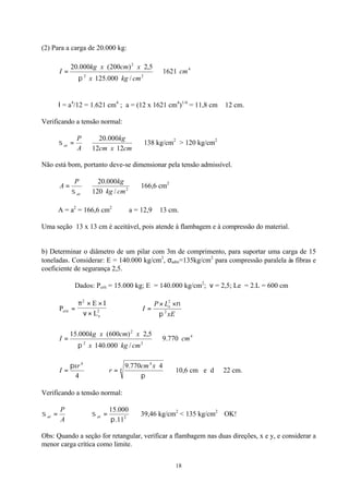 18
(2) Para a carga de 20.000 kg:
4
22
2
1621
/000.125
5,2)200(000.20
cm
cmkgx
xcmxkg
I ⇒=
π
Ι = a4
/12 = 1.621 cm4
; a = (12 x 1621 cm4
)1/4
= 11,8 cm ≅ 12 cm.
Verificando a tensão normal:
⇒⇒=
cmxcm
kg
A
P
at
1212
000.20
σ 138 kg/cm2
> 120 kg/cm2
Não está bom, portanto deve-se dimensionar pela tensão admissível.
⇒⇒= 2
/120
000.20
cmkg
kgP
A
atσ
166,6 cm2
A = a2
= 166,6 cm2
∴ a = 12,9 ≅ 13 cm.
Uma seção 13 x 13 cm é aceitável, pois atende à flambagem e à compressão do material.
b) Determinar o diâmetro de um pilar com 3m de comprimento, para suportar uma carga de 15
toneladas. Considerar: E = 140.000 kg/cm2
, σadm=135kg/cm2
para compressão paralela às fibras e
coeficiente de segurança 2,5.
Dados: Pcrít = 15.000 kg; E = 140.000 kg/cm2
; ν = 2,5; Le = 2.L = 600 cm
P
E I
Lcrit
e
=
× ×
×
π
ν
2
2 ∴
xE
LP
I e
2
2
π
ν××
=
4
22
2
770.9
/000.140
5,2)600(000.15
cm
cmkgx
xcmxkg
I ⇒=
π
4
4
xr
I
π
= ∴ ⇒= 4
4
4770.9
π
xcm
r 10,6 cm e d ≅ 22 cm.
Verificando a tensão normal:
A
P
at =σ ∴ ⇒= 2
11.
000.15
π
σ at 39,46 kg/cm2
< 135 kg/cm2
OK!
Obs: Quando a seção for retangular, verificar a flambagem nas duas direções, x e y, e considerar a
menor carga crítica como limite.
 