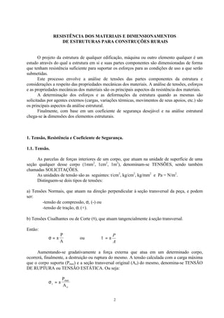 2
RESISTÊNCIA DOS MATERIAIS E DIMENSIONAMENTOS
DE ESTRUTURAS PARA CONSTRUÇÕES RURAIS
O projeto da estrutura de qualquer edificação, máquina ou outro elemento qualquer é um
estudo através do qual a estrutura em si e suas partes componentes são dimensionadas de forma
que tenham resistência suficiente para suportar os esforços para as condições de uso a que serão
submetidas.
Este processo envolve a análise de tensões das partes componentes da estrutura e
considerações a respeito das propriedades mecânicas dos materiais. A análise de tensões, esforços
e as propriedades mecânicas dos materiais são os principais aspectos da resistência dos materiais.
A determinação dos esforços e as deformações da estrutura quando as mesmas são
solicitadas por agentes externos (cargas, variações térmicas, movimentos de seus apoios, etc.) são
os principais aspectos da análise estrutural.
Finalmente, com base em um coeficiente de segurança desejável e na análise estrutural
chega-se às dimensões dos elementos estruturais.
1. Tensão, Resistência e Coeficiente de Segurança.
1.1. Tensão.
As parcelas de forças interiores de um corpo, que atuam na unidade de superfície de uma
seção qualquer desse corpo (1mm2
, 1cm2
, 1m2
), denominam-se TENSÕES, sendo também
chamadas SOLICITAÇÕES.
As unidades de tensão são as seguintes: t/cm2
, kg/cm2
, kg/mm2
e Pa = N/m2
.
Distinguem-se dois tipos de tensões:
a) Tensões Normais, que atuam na direção perpendicular à seção transversal da peça, e podem
ser:
-tensão de compressão, σc (-) ou
-tensão de tração, σt (+).
b) Tensões Cisalhantes ou de Corte (τ), que atuam tangencialmente à seção transversal.
Então:
σ = ±
P
A
ou
A
P
±=τ
Aumentando-se gradativamente a força externa que atua em um determinado corpo,
ocorrerá, finalmente, a destruição ou ruptura do mesmo. A tensão calculada com a carga máxima
que o corpo suporta (Pmax) e a seção transversal original (Ao) do mesmo, denomina-se TENSÃO
DE RUPTURA ou TENSÃO ESTÁTICA. Ou seja:
σr
max
o
P
A
= ±
 