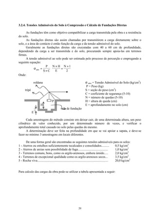 20
3.2.4. Tensões Admissíveis do Solo à Compressão e Cálculo de Fundações Diretas
As fundações têm como objetivo compatibilizar a carga transmitida pela obra e a resistência
do solo.
As fundações diretas são assim chamadas por transmitirem a carga diretamente sobre o
solo, e a área de contácto é então função da carga e da tensão admissível do solo.
Geralmente as fundações diretas são executadas com 40 a 60 cm de profundidade,
dependendo da carga a ser transmitida e do solo, procurando sempre apoia-las em terrenos
firmes.
A tensão admissível ao solo pode ser estimada pelo processo de percurção e empregando a
seguinte equação:
σadm
P
S C
N H
E
N
=
×
×
+
+





1
2
Onde:
roldana σ adm = Tensão Admissível do Solo (kg/cm2
)
P = Peso (kg)
tripé S = seção do peso (cm2
)
C = coeficiente de segurança (5-10)
N = número de quedas (5-10)
P H = altura de queda (cm)
H E = aprofundamento no solo (cm)
vala de fundação
E
Cada amostragem do método consiste em deixar cair, de uma determinada altura, um peso
cilíndrico de valor conhecido, por um determinado número de vezes, e verificar o
aprofundamento total causado no solo pelas quedas do mesmo.
A determinação deve ser feita na profundidade em que se vai apoiar a sapata, e deve-se
fazer no mínimo 3 amostragens em locais diferentes.
De uma forma geral são encontradas as seguintes tensões admissíveis para os solos:
1 - Aterros ou entulhos suficientemente tecalcados e consolidados.......... 0,5 kg/cm2
2 - Aterros de areias sem possibilidade de fuga...................................... 1,0 kg/cm2
3 - Terrenos comuns, bons, como os argilo-arenosos, embora úmido..... 2,0 kg/cm2
4 - Terrenos de excepcional qualidade como os argilo-arenosos secos... 3,5 kg/cm2
5 - Rocha viva....................................................................................... 20,0 kg/cm2
Para calculo das cargas da obra pode-se utilizar a tabela apresentada a seguir:
 